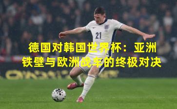 德国对韩国世界杯：亚洲铁壁与欧洲战车的终极对决