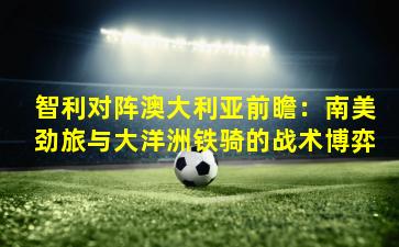 智利对阵澳大利亚前瞻：南美劲旅与大洋洲铁骑的战术博弈