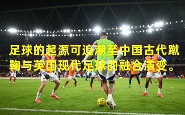足球的起源可追溯至中国古代蹴鞠与英国现代足球的融合演变。