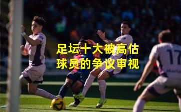 足坛十大被高估球员的争议审视