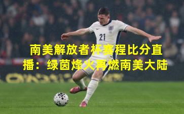 南美解放者杯赛程比分直播:绿茵烽火再燃南美大陆