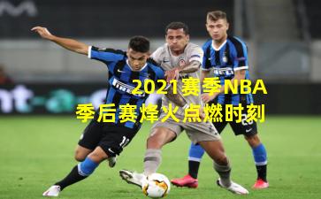 2021赛季NBA季后赛烽火点燃时刻