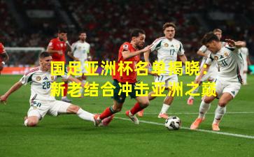 国足亚洲杯名单揭晓：新老结合冲击亚洲之巅