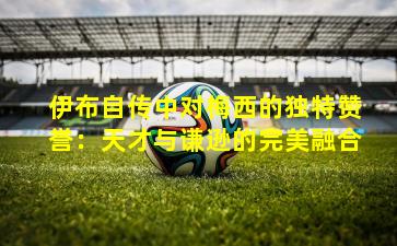 伊布自传中对梅西的独特赞誉：天才与谦逊的完美融合