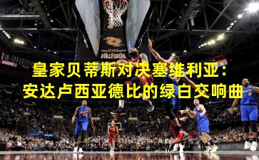 皇家贝蒂斯对决塞维利亚:安达卢西亚德比的绿白交响曲