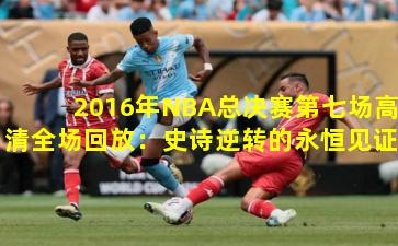 2016年NBA总决赛第七场高清全场回放：史诗逆转的永恒见证