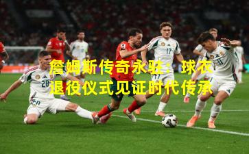 詹姆斯传奇永驻：球衣退役仪式见证时代传承