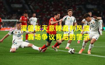 灌篮张天意睡裁判风波：赛场争议背后的警示