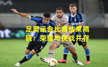 足奥运会比赛结果揭晓：荣耀与挑战并存