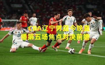 CBA辽宁男篮今晚直播第五场焦点对决前瞻