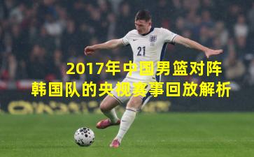 2017年中国男篮对阵韩国队的央视赛事回放解析