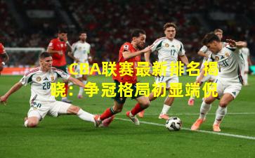 CBA联赛最新排名揭晓：争冠格局初显端倪