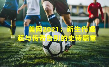 美网2021：新生代崛起与传奇告别的史诗篇章
